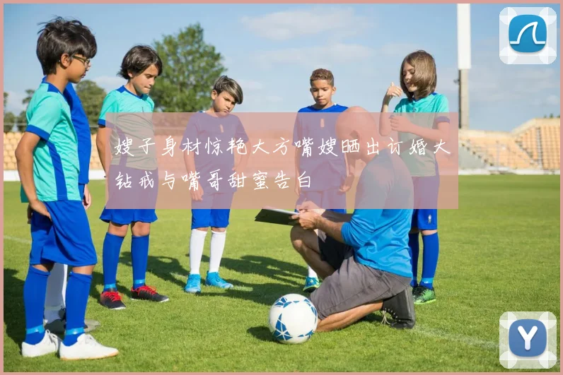 嫂子身材惊艳大方嘴嫂晒出订婚大钻戒与嘴哥甜蜜告白