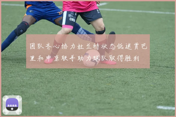 团队齐心协力杜兰特状态低迷贾巴里和申京联手助力球队取得胜利