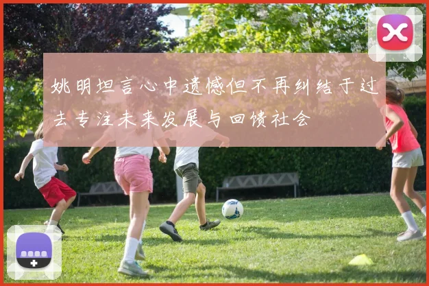 姚明坦言心中遗憾但不再纠结于过去专注未来发展与回馈社会