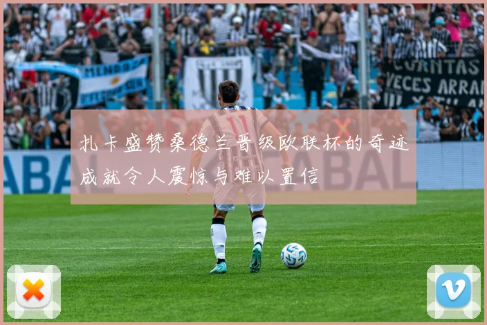 扎卡盛赞桑德兰晋级欧联杯的奇迹成就令人震惊与难以置信