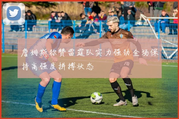 詹姆斯称赞雷霆队实力强劲全场保持高强度拼搏状态