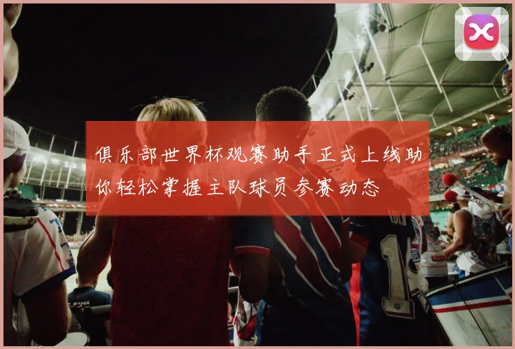 俱乐部世界杯观赛助手正式上线助你轻松掌握主队球员参赛动态