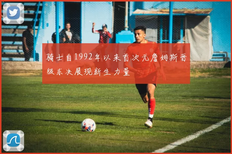 骑士自1992年以来首次无詹姆斯晋级东决展现新生力量