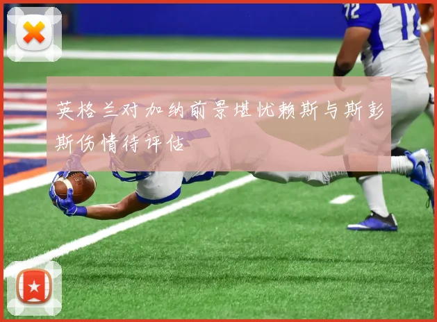 英格兰对加纳前景堪忧赖斯与斯彭斯伤情待评估