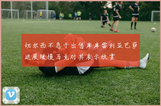 切尔西不急于出售库库雷利亚巴萨进展缓慢马竞对其表示欣赏