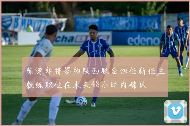 陈涛即将签约陕西联合担任新任主教练职位在未来48小时内确认